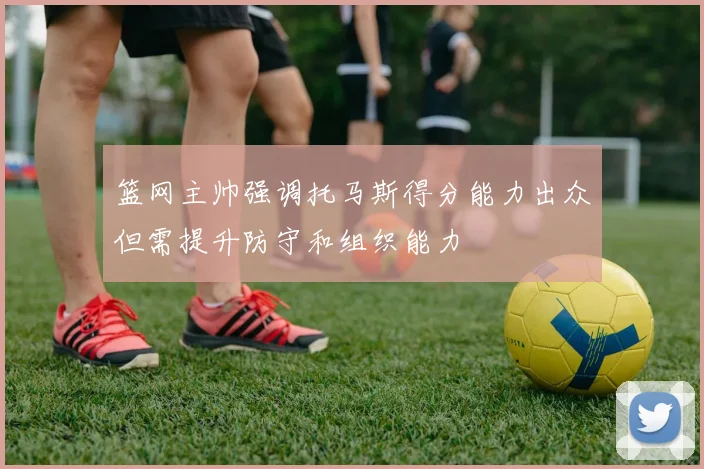 篮网主帅强调托马斯得分能力出众但需提升防守和组织能力