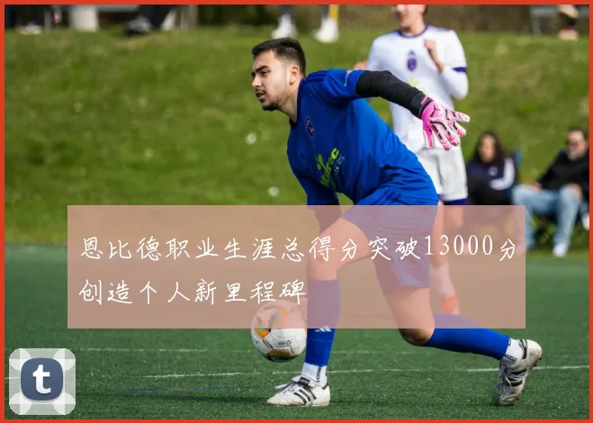 恩比德职业生涯总得分突破13000分创造个人新里程碑