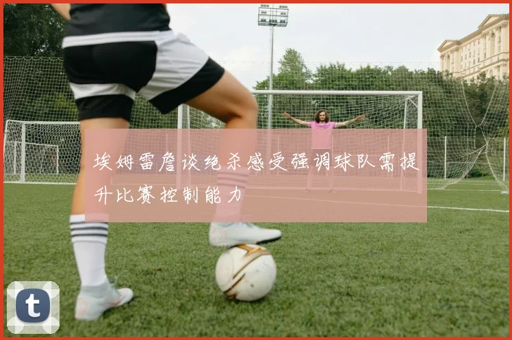 埃姆雷詹谈绝杀感受强调球队需提升比赛控制能力
