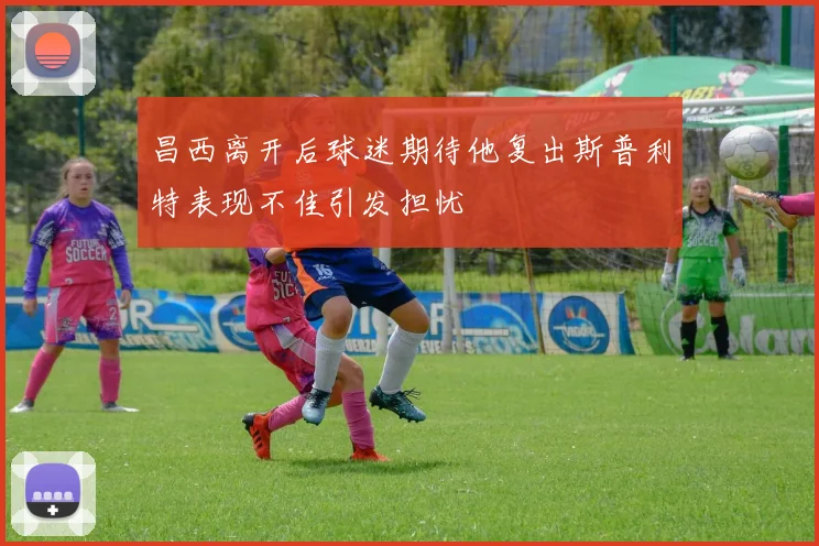 昌西离开后球迷期待他复出斯普利特表现不佳引发担忧