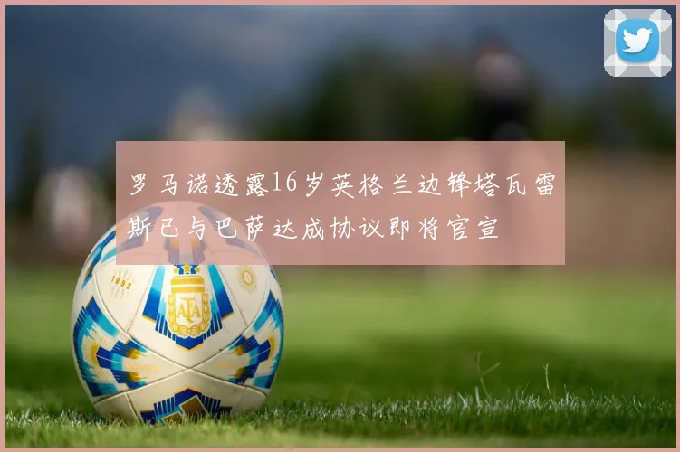 罗马诺透露16岁英格兰边锋塔瓦雷斯已与巴萨达成协议即将官宣