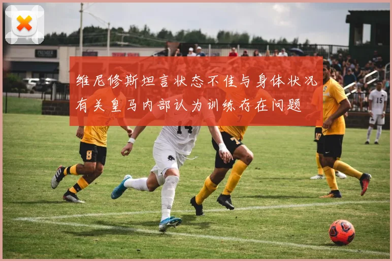 维尼修斯坦言状态不佳与身体状况有关皇马内部认为训练存在问题