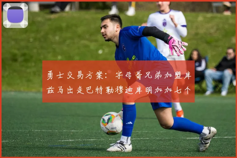 勇士交易方案：字母哥兄弟加盟库兹马出走巴特勒穆迪库明加加七个首轮选秀权