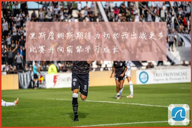 里斯詹姆斯期待为切尔西出战更多比赛并向前辈学习成长