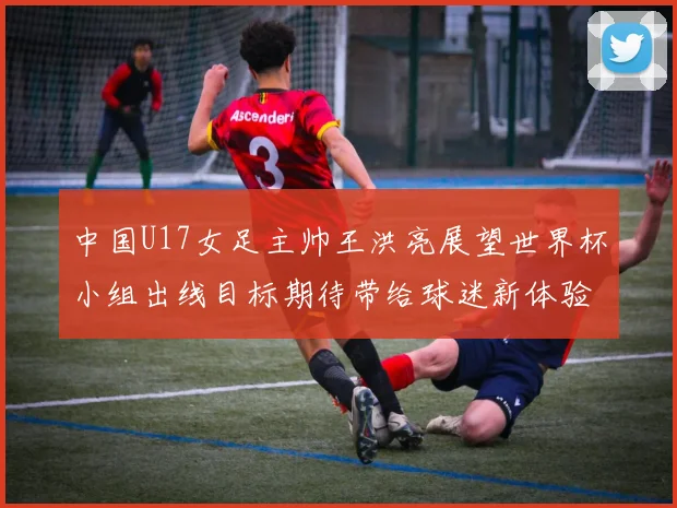 中国U17女足主帅王洪亮展望世界杯小组出线目标期待带给球迷新体验