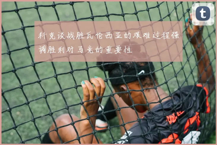 科克谈战胜瓦伦西亚的艰难过程强调胜利对马竞的重要性