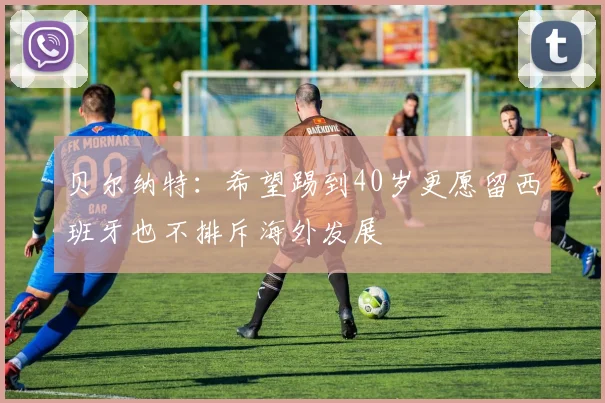 贝尔纳特：希望踢到40岁更愿留西班牙也不排斥海外发展