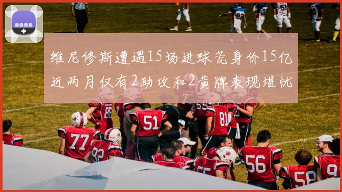 维尼修斯遭遇15场进球荒身价15亿近两月仅有2助攻和2黄牌表现堪忧