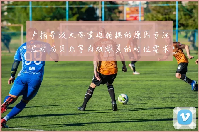 卢指导谈大洛重返轮换的原因专注应对戈贝尔等内线球员的对位需求调整