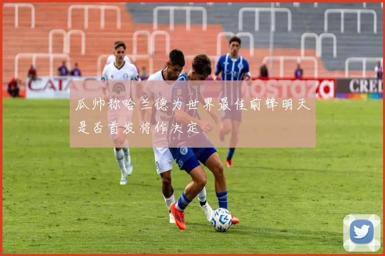 瓜帅称哈兰德为世界最佳前锋明天是否首发将作决定