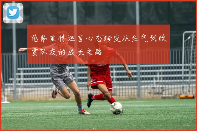 范弗里特坦言心态转变从生气到欣赏队友的成长之路