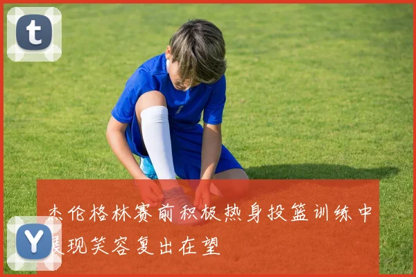 杰伦格林赛前积极热身投篮训练中展现笑容复出在望