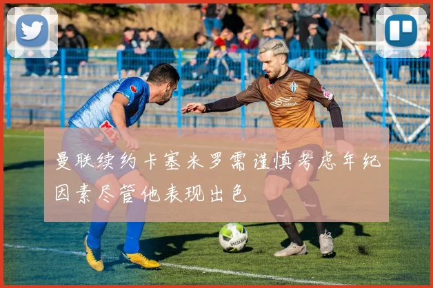 曼联续约卡塞米罗需谨慎考虑年纪因素尽管他表现出色