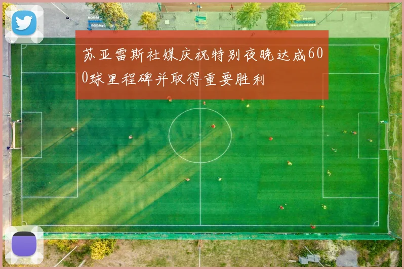 苏亚雷斯社媒庆祝特别夜晚达成600球里程碑并取得重要胜利