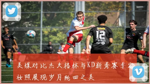 美媒对比杰夫格林与KD新秀赛季定妆照展现岁月轮回之美