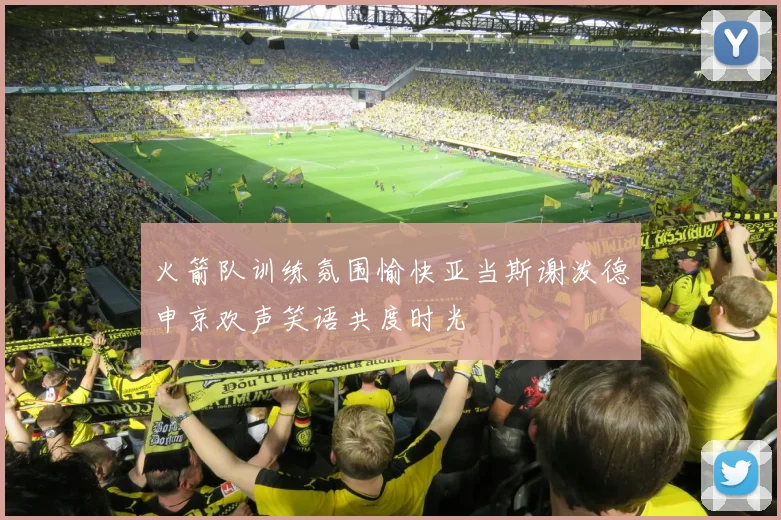 火箭队训练氛围愉快亚当斯谢泼德申京欢声笑语共度时光