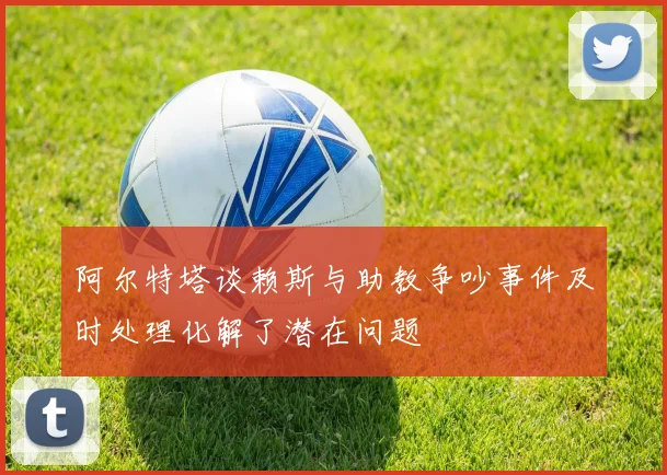 阿尔特塔谈赖斯与助教争吵事件及时处理化解了潜在问题