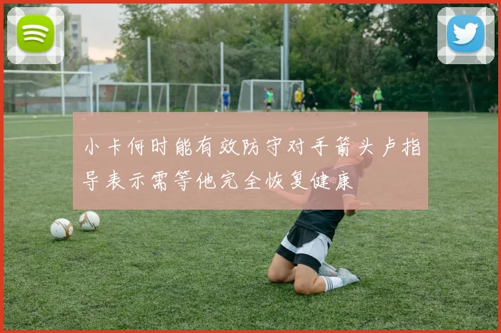 小卡何时能有效防守对手箭头卢指导表示需等他完全恢复健康