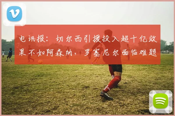 电讯报：切尔西引援投入超十亿效果不如阿森纳，罗塞尼尔面临难题