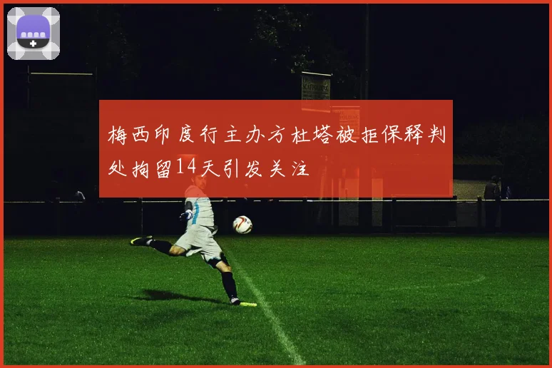 梅西印度行主办方杜塔被拒保释判处拘留14天引发关注