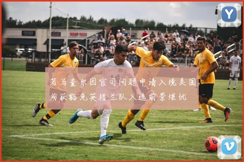 若马奎尔因官司问题申请入境美国或获豁免英格兰队入选前景堪忧