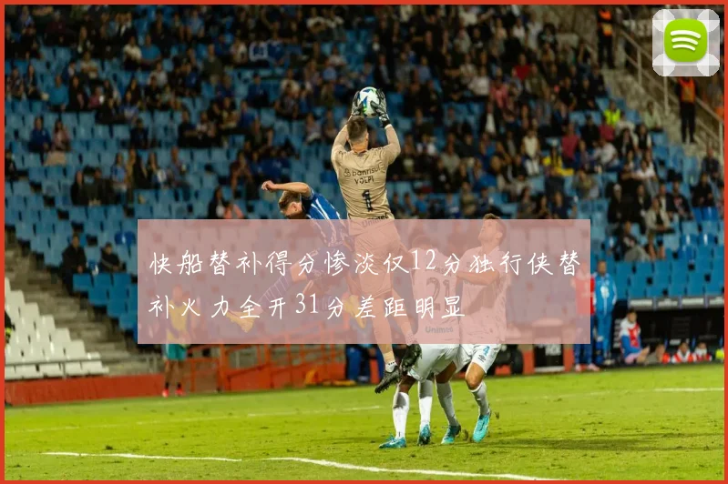 快船替补得分惨淡仅12分独行侠替补火力全开31分差距明显