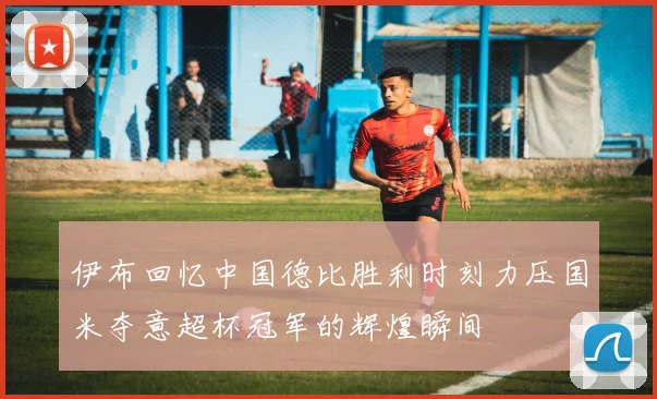 伊布回忆中国德比胜利时刻力压国米夺意超杯冠军的辉煌瞬间