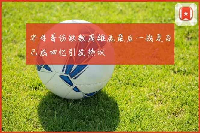 字母哥伤缺数周雄鹿最后一战是否已成回忆引发热议
