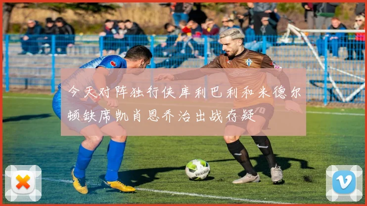 今天对阵独行侠库利巴利和米德尔顿缺席凯肖恩乔治出战存疑