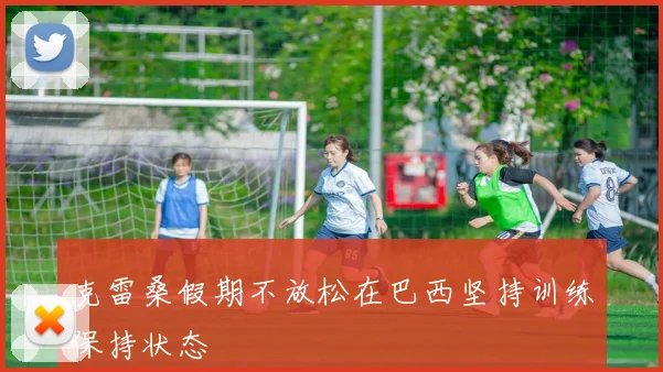 克雷桑假期不放松在巴西坚持训练保持状态