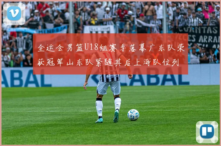 全运会男篮U18组赛季落幕广东队荣获冠军山东队紧随其后上海队位列第三